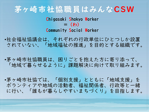 茅ヶ崎市社協職員はみんなCSW <br>　市社協は「地域福祉の推進」を目的とする組織です。<br>　困りごとを抱えた方に寄り添って、「地域で暮らせるように」課題解決に向けて取り組みます。