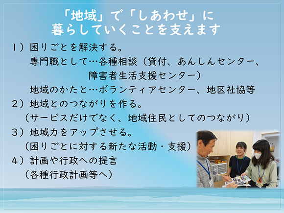 茅ヶ崎市社協は「地域」で「しあわせ」に暮らしていくことを支えます。<br>　　　　１）困りごとを解決する。<br>　　　　２）地域とのつながりを作る。<br>　　　　３）地域力をアップさせる。<br>　　　　４）計画や行政への提言